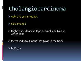 Cholangiocarcinoma
 90% are extra-hepatic
 60’s and 70’s
 Highest incidence in Japan, Israel, and Native
Americans
 Increased 3 fold in the last 30yrs in the USA
 M/F=3/2
 