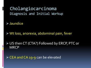 Cholangiocarcinoma
Diagnosis and Initial Workup
 Jaundice
 Wt loss, anorexia, abdominal pain, fever
 US then CT (CTA?) Followed by ERCP, PTC or
MRCP
 CEA and CA 19-9 can be elevated
 
