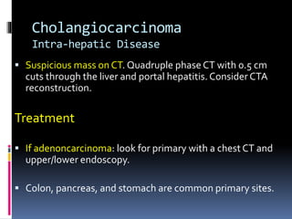 Cholangiocarcinoma
Intra-hepatic Disease
 Suspicious mass on CT. Quadruple phase CT with 0.5 cm
cuts through the liver and portal hepatitis. Consider CTA
reconstruction.
Treatment
 If adenoncarcinoma: look for primary with a chest CT and
upper/lower endoscopy.
 Colon, pancreas, and stomach are common primary sites.
 
