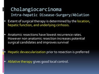 Cholangiocarcinoma
Intra-hepatic Disease-Surgery/Ablation
 Extent of surgical therapy is determined by the location,
hepatic function, and underlying cirrhosis.
 Anatomic resections have lowest recurrence rates.
However non anatomic resection increases potential
surgical candidates and improves survival
 Hepatic devascularization prior to resection is preferred
 Ablative therapy gives good local control.
 