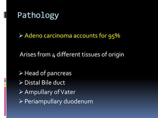 Pathology
 Adeno carcinoma accounts for 95%
Arises from 4 different tissues of origin
 Head of pancreas
 Distal Bile duct
 Ampullary ofVater
 Periampullary duodenum
 