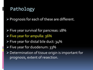 Pathology
 Prognosis for each of these are different.
 Five year survival for pancreas: 18%
 Five year for ampulla: 36%
 Five year for distal bile duct: 34%
 Five year for duodenum: 33%
 Determination of tissue origin is important for
prognosis, extent of resection.
 