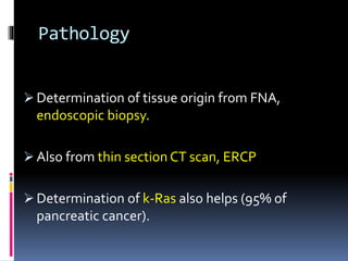 Pathology
 Determination of tissue origin from FNA,
endoscopic biopsy.
 Also from thin section CT scan, ERCP
 Determination of k-Ras also helps (95% of
pancreatic cancer).
 