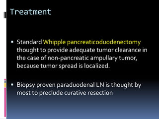 Treatment
 StandardWhipple pancreaticoduodenectomy
thought to provide adequate tumor clearance in
the case of non-pancreatic ampullary tumor,
because tumor spread is localized.
 Biopsy proven paraduodenal LN is thought by
most to preclude curative resection
 