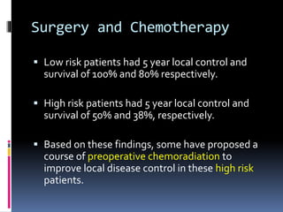 Surgery and Chemotherapy
 Low risk patients had 5 year local control and
survival of 100% and 80% respectively.
 High risk patients had 5 year local control and
survival of 50% and 38%, respectively.
 Based on these findings, some have proposed a
course of preoperative chemoradiation to
improve local disease control in these high risk
patients.
 