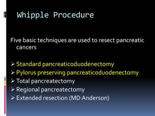 Whipple Procedure
Five basic techniques are used to resect pancreatic
cancers
 Standard pancreaticoduodenectomy
 Pylorus preserving pancreaticoduodenectomy
 Total pancreatectomy
 Regional pancreatectomy
 Extended resection (MD Anderson)
 
