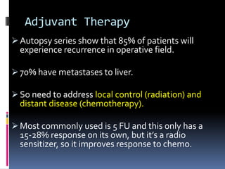 Adjuvant Therapy
 Autopsy series show that 85% of patients will
experience recurrence in operative field.
 70% have metastases to liver.
 So need to address local control (radiation) and
distant disease (chemotherapy).
 Most commonly used is 5 FU and this only has a
15-28% response on its own, but it’s a radio
sensitizer, so it improves response to chemo.
 