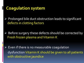 Coagulation system
 Prolonged bile duct obstruction leads to significant
defects in clotting factors
 Before surgery these defects should be corrected by
Fresh frozen plasma andVitamin K
 Even if there is no measurable coagulation
dysfunctionVitamin K should be given to all patients
with obstructive jaundice
 