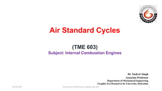 Air Standard Cycles
(TME 603)
Subject: Internal Combustion Engines
Dr. Yashvir Singh
Associate Professor
Department of Mechanical Engineering
Graphic Era Deemed to be University, Dehradun
05-04-2022 Department of Mechanical Engineering, GEU 1
 