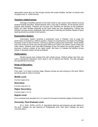 appreciation cause drop out. Not enough schools with proper facilities. Number of schools exist
on papers only i.e., Ghost schools.
Teachers related issues:
Shortage of qualified teachers at the lower levels is main cause of less interest of young
students towards education. Student-teacher ratio is very high in Pakistan. So the teacher cannot
properly treat students. Teachers are not given any incentives for devotion to the profession.
Salary and other facilities especially at the lower levels are very disappointing. Training and
refresher courses are also inadequate. New techniques of teaching and facilities needed for good
teaching should be provided to the teachers.
Examination System:
Examination System remained a problematic issue in Pakistan. How to judge the
performance of students is a difficult question. Instead of comprehension and depth of knowledge
emphasis is laid on test of memory. Learning is geared to passing the examination. Some people
work only at the end of the year and get good marks due to flaw in the system. Some of they use
unfair means. Students have were little knowledge of how the papers are actually graded. This
becomes a serious problem at the higher levels. Still there is a debate that whether Annual
system or Semester system should be adopted.
Politicization:
Student groups have political links with outside groups. Political parties have their sub
units in educational institutions, which result in use of violence and threats. This also damages
the educational environment.
Kinds of Education:
Primary:
From class 1 to 5 years is primary stage. Mosque schools are also working on this level. Efforts
are being made to make it universal.
Middle Level:
It is from class 6 to 8.
Secondary:
It is from class 9 to 10.
Higher Secondary:
It is from class 11 to 12.
Degree Level:
It is a university level education for 2 or 3 years for the award of bachelor degree of Science/ Arts.
University, Post Graduate Level:
M. A., M.Sc., M.Phil. and Ph. D. Specialized diplomas and programs are also offered at
this level. Colleges are also teaching at Postgraduate level. Now some Colleges are given
university status.
63
 