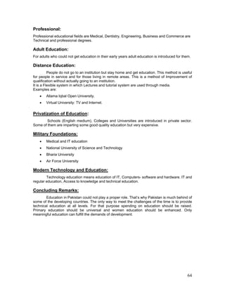 Professional:
Professional educational fields are Medical, Dentistry, Engineering, Business and Commerce are
Technical and professional degrees.
Adult Education:
For adults who could not get education in their early years adult education is introduced for them.
Distance Education:
People do not go to an institution but stay home and get education. This method is useful
for people in service and for those living in remote areas. This is a method of Improvement of
qualification without actually going to an institution.
It is a Flexible system in which Lectures and tutorial system are used through media.
Examples are:
• Allama Iqbal Open University.
• Virtual University: TV and Internet.
Privatization of Education:
Schools (English medium), Colleges and Universities are introduced in private sector.
Some of them are imparting some good quality education but very expensive.
Military Foundations:
• Medical and IT education
• National University of Science and Technology
• Bharia University
• Air Force University
Modern Technology and Education:
Technology education means education of IT, Computers- software and hardware. IT and
regular education, Access to knowledge and technical education.
Concluding Remarks:
Education in Pakistan could not play a proper role. That’s why Pakistan is much behind of
some of the developing countries. The only way to meet the challenges of the time is to provide
technical education at all levels. For that purpose spending on education should be raised.
Primary education should be universal and women education should be enhanced. Only
meaningful education can fulfill the demands of development.
64
 