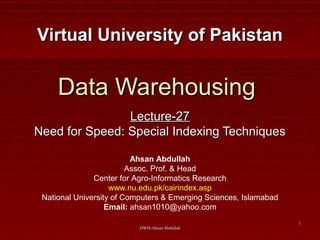 DWH-Ahsan AbdullahDWH-Ahsan Abdullah
11
Data WarehousingData Warehousing
Lecture-27Lecture-27
Need for Speed: Special Indexing TechniquesNeed for Speed: Special Indexing Techniques
Virtual University of PakistanVirtual University of Pakistan
Ahsan Abdullah
Assoc. Prof. & Head
Center for Agro-Informatics Research
www.nu.edu.pk/cairindex.asp
National University of Computers & Emerging Sciences, Islamabad
Email: ahsan1010@yahoo.com
 