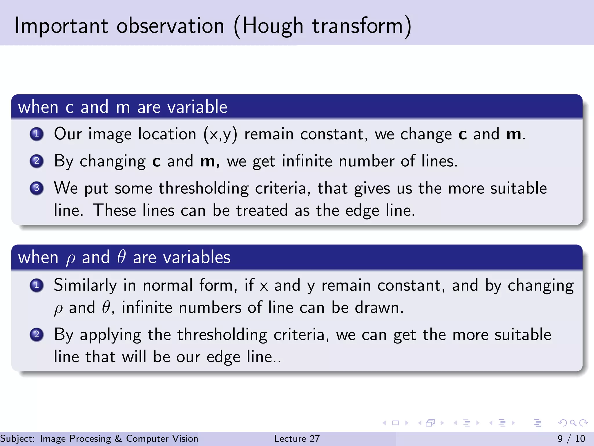 Important observation (Hough transform)
when c and m are variable
1 Our image location (x,y) remain constant, we change c and m.
2 By changing c and m, we get inﬁnite number of lines.
3 We put some thresholding criteria, that gives us the more suitable
line. These lines can be treated as the edge line.
when ρ and θ are variables
1 Similarly in normal form, if x and y remain constant, and by changing
ρ and θ, inﬁnite numbers of line can be drawn.
2 By applying the thresholding criteria, we can get the more suitable
line that will be our edge line..
Subject: Image Procesing & Computer Vision Dr. Varun Kumar (IIIT Surat)Lecture 27 9 / 10
 