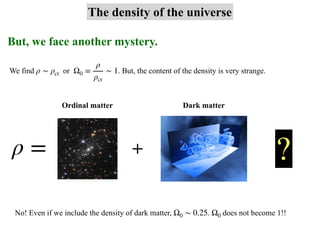 But, we face another mystery.
The density of the universe
We find or . But, the content of the density is very strange.
ρ ∼ ρcr Ω0 =
ρ
ρcr
∼ 1
ρ = + ?
Ordinal matter Dark matter
No! Even if we include the density of dark matter, . does not become 1!!
Ω0 ∼ 0.25 Ω0
 