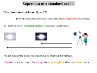 Supernova as a standard candle
Then, how can we achieve ??
Ω0 = 1
•As I told you before, measuring distance is important in astronomy.
We can measure the distance of a supernova by observing its brightness.
Fainter stars are more far away from us, brighter stars are closer to us.
Before I explain the answer, we focus on the Type Ia supernova observation.
 