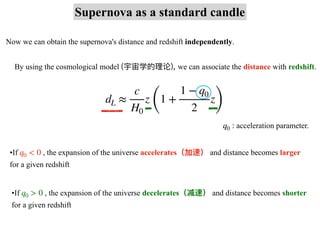 Supernova as a standard candle
Now we can obtain the supernova's distance and redshift independently.
By using the cosmological model (宇宙学的理论), we can associate the distance with redshift.
dL ≈
c
H0
z
(
1 +
1 − q0
2
z
)
acceleration parameter.
q0 :
•If , the expansion of the universe accelerates（加速） and distance becomes larger
for a given redshift
q0 < 0
•If , the expansion of the universe decelerates（减速） and distance becomes shorter
for a given redshift
q0 > 0
 