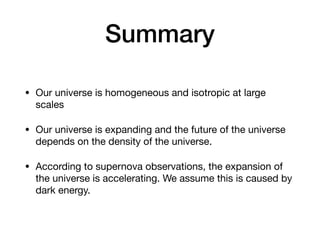 Summary
• Our universe is homogeneous and isotropic at large
scales
• Our universe is expanding and the future of the universe
depends on the density of the universe.
• According to supernova observations, the expansion of
the universe is accelerating. We assume this is caused by
dark energy.
 