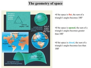 The geometry of space
•If the space is flat, the sum of a
triangle’s angles becomes 180∘
•If the space is opened, the sum of a
triangle’s angles becomes greater
than 180∘
•If the space is closed, the sum of a
triangle’s angles becomes less than
180∘
 