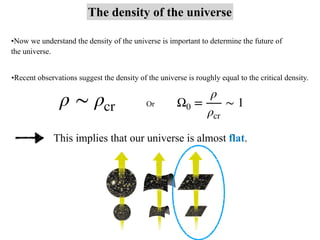 The density of the universe
•Now we understand the density of the universe is important to determine the future of
the universe.
•Recent observations suggest the density of the universe is roughly equal to the critical density.
ρ ∼ ρcr Or Ω0 =
ρ
ρcr
∼ 1
This implies that our universe is almost flat.
 