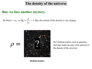 But, we face another mystery.
The density of the universe
We find or . But, the content of the density is very strange.
ρ ∼ ρcr Ω0 =
ρ
ρcr
∼ 1
ρ = No! Ordinal matters such as galaxies,
and stars make up only a few percent of
the density of the universe.
?
Ordinal matter
 
