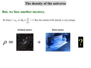 But, we face another mystery.
The density of the universe
We find or . But, the content of the density is very strange.
ρ ∼ ρcr Ω0 =
ρ
ρcr
∼ 1
ρ = + ?
Ordinal matter Dark matter
 