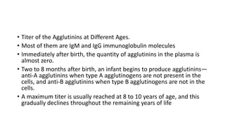 • Titer of the Agglutinins at Different Ages.
• Most of them are IgM and IgG immunoglobulin molecules
• Immediately after birth, the quantity of agglutinins in the plasma is
almost zero.
• Two to 8 months after birth, an infant begins to produce agglutinins—
anti-A agglutinins when type A agglutinogens are not present in the
cells, and anti-B agglutinins when type B agglutinogens are not in the
cells.
• A maximum titer is usually reached at 8 to 10 years of age, and this
gradually declines throughout the remaining years of life
 