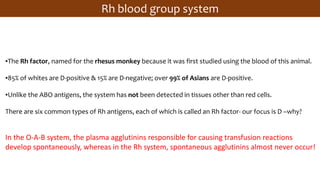 ▪The Rh factor, named for the rhesus monkey because it was first studied using the blood of this animal.
▪85% of whites are D-positive & 15% are D-negative; over 99% of Asians are D-positive.
▪Unlike the ABO antigens, the system has not been detected in tissues other than red cells.
There are six common types of Rh antigens, each of which is called an Rh factor- our focus is D –why?
In the O-A-B system, the plasma agglutinins responsible for causing transfusion reactions
develop spontaneously, whereas in the Rh system, spontaneous agglutinins almost never occur!
Rh blood group system
 