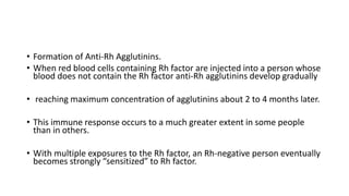 • Formation of Anti-Rh Agglutinins.
• When red blood cells containing Rh factor are injected into a person whose
blood does not contain the Rh factor anti-Rh agglutinins develop gradually
• reaching maximum concentration of agglutinins about 2 to 4 months later.
• This immune response occurs to a much greater extent in some people
than in others.
• With multiple exposures to the Rh factor, an Rh-negative person eventually
becomes strongly “sensitized” to Rh factor.
 