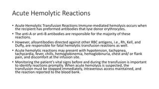 Acute Hemolytic Reactions
• Acute Hemolytic Transfusion Reactions Immune-mediated hemolysis occurs when
the recipient has preformed antibodies that lyse donor erythrocytes.
• The anti-A or anti-B antibodies are responsible for the majority of these
reactions.
• However, alloantibodies directed against other RBC antigens, i.e., Rh, Kell, and
Duffy, are responsible for fatal hemolytic transfusion reactions as well.
• Acute hemolytic reactions may present with hypotension, tachypnea,
tachycardia, fever, chills, hemoglobinemia, hemoglobinuria, chest and/ or flank
pain, and discomfort at the infusion site.
• Monitoring the patient’s vital signs before and during the transfusion is important
to identify reactions promptly. When acute hemolysis is suspected, the
transfusion must be stopped immediately, intravenous access maintained, and
the reaction reported to the blood bank.
 