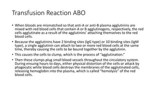 Transfusion Reaction ABO
• When bloods are mismatched so that anti-A or anti-B plasma agglutinins are
mixed with red blood cells that contain A or B agglutinogens, respectively, the red
cells agglutinate as a result of the agglutinins’ attaching themselves to the red
blood cells.
• Because the agglutinins have 2 binding sites (IgG type) or 10 binding sites (IgM
type), a single agglutinin can attach to two or more red blood cells at the same
time, thereby causing the cells to be bound together by the agglutinin.
• This causes the cells to clump, which is the process of “agglutination.”
• Then these clumps plug small blood vessels throughout the circulatory system.
During ensuing hours to days, either physical distortion of the cells or attack by
phagocytic white blood cells destroys the membranes of the agglutinated cells,
releasing hemoglobin into the plasma, which is called “hemolysis” of the red
blood cells.
 