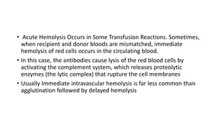 • Acute Hemolysis Occurs in Some Transfusion Reactions. Sometimes,
when recipient and donor bloods are mismatched, immediate
hemolysis of red cells occurs in the circulating blood.
• In this case, the antibodies cause lysis of the red blood cells by
activating the complement system, which releases proteolytic
enzymes (the lytic complex) that rupture the cell membranes
• Usually Immediate intravascular hemolysis is far less common than
agglutination followed by delayed hemolysis
 