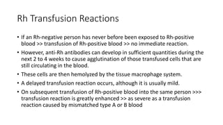 Rh Transfusion Reactions
• If an Rh-negative person has never before been exposed to Rh-positive
blood >> transfusion of Rh-positive blood >> no immediate reaction.
• However, anti-Rh antibodies can develop in sufficient quantities during the
next 2 to 4 weeks to cause agglutination of those transfused cells that are
still circulating in the blood.
• These cells are then hemolyzed by the tissue macrophage system.
• A delayed transfusion reaction occurs, although it is usually mild.
• On subsequent transfusion of Rh-positive blood into the same person >>>
transfusion reaction is greatly enhanced >> as severe as a transfusion
reaction caused by mismatched type A or B blood
 