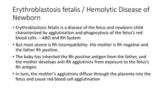 Erythroblastosis fetalis / Hemolytic Disease of
Newborn
• Erythroblastosis fetalis is a disease of the fetus and newborn child
characterized by agglutination and phagocytosis of the fetus’s red
blood cells. – ABO and RH System
• But most severe is Rh incompatibility- the mother is Rh negative and
the father Rh positive.
• The baby has inherited the Rh-positive antigen from the father, and
the mother develops anti-Rh agglutinins from exposure to the fetus’s
Rh antigen.
• In turn, the mother’s agglutinins diffuse through the placenta into the
fetus and cause red blood cell agglutination
 