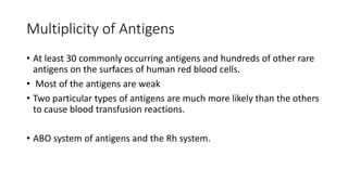 Multiplicity of Antigens
• At least 30 commonly occurring antigens and hundreds of other rare
antigens on the surfaces of human red blood cells.
• Most of the antigens are weak
• Two particular types of antigens are much more likely than the others
to cause blood transfusion reactions.
• ABO system of antigens and the Rh system.
 