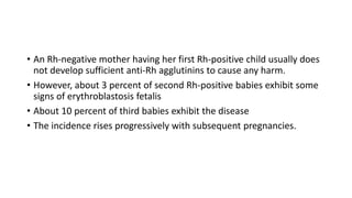• An Rh-negative mother having her first Rh-positive child usually does
not develop sufficient anti-Rh agglutinins to cause any harm.
• However, about 3 percent of second Rh-positive babies exhibit some
signs of erythroblastosis fetalis
• About 10 percent of third babies exhibit the disease
• The incidence rises progressively with subsequent pregnancies.
 