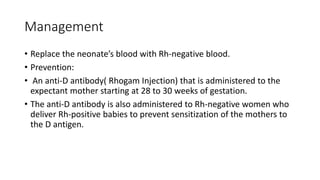 Management
• Replace the neonate’s blood with Rh-negative blood.
• Prevention:
• An anti-D antibody( Rhogam Injection) that is administered to the
expectant mother starting at 28 to 30 weeks of gestation.
• The anti-D antibody is also administered to Rh-negative women who
deliver Rh-positive babies to prevent sensitization of the mothers to
the D antigen.
 
