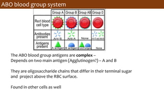 ABO blood group system
The ABO blood group antigens are complex –
Depends on two main antigen (Agglutinogen?) – A and B
They are oligosaccharide chains that differ in their terminal sugar
and project above the RBC surface.
Found in other cells as well
 