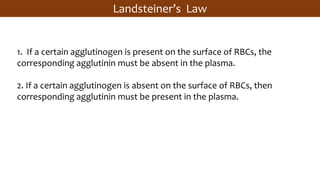 Landsteiner’s Law
1. If a certain agglutinogen is present on the surface of RBCs, the
corresponding agglutinin must be absent in the plasma.
2. If a certain agglutinogen is absent on the surface of RBCs, then
corresponding agglutinin must be present in the plasma.
 