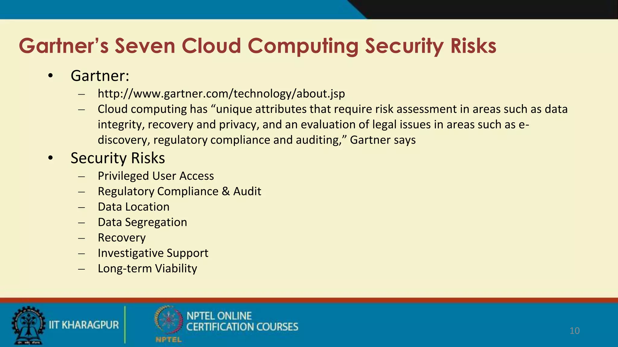 Gartner’s Seven Cloud Computing Security Risks
• Gartner:
– http://www.gartner.com/technology/about.jsp
– Cloud computing has “unique attributes that require risk assessment in areas such as data
integrity, recovery and privacy, and an evaluation of legal issues in areas such as e-
discovery, regulatory compliance and auditing,” Gartner says
• Security Risks
– Privileged User Access
– Regulatory Compliance & Audit
– Data Location
– Data Segregation
– Recovery
– Investigative Support
– Long-term Viability
10
 