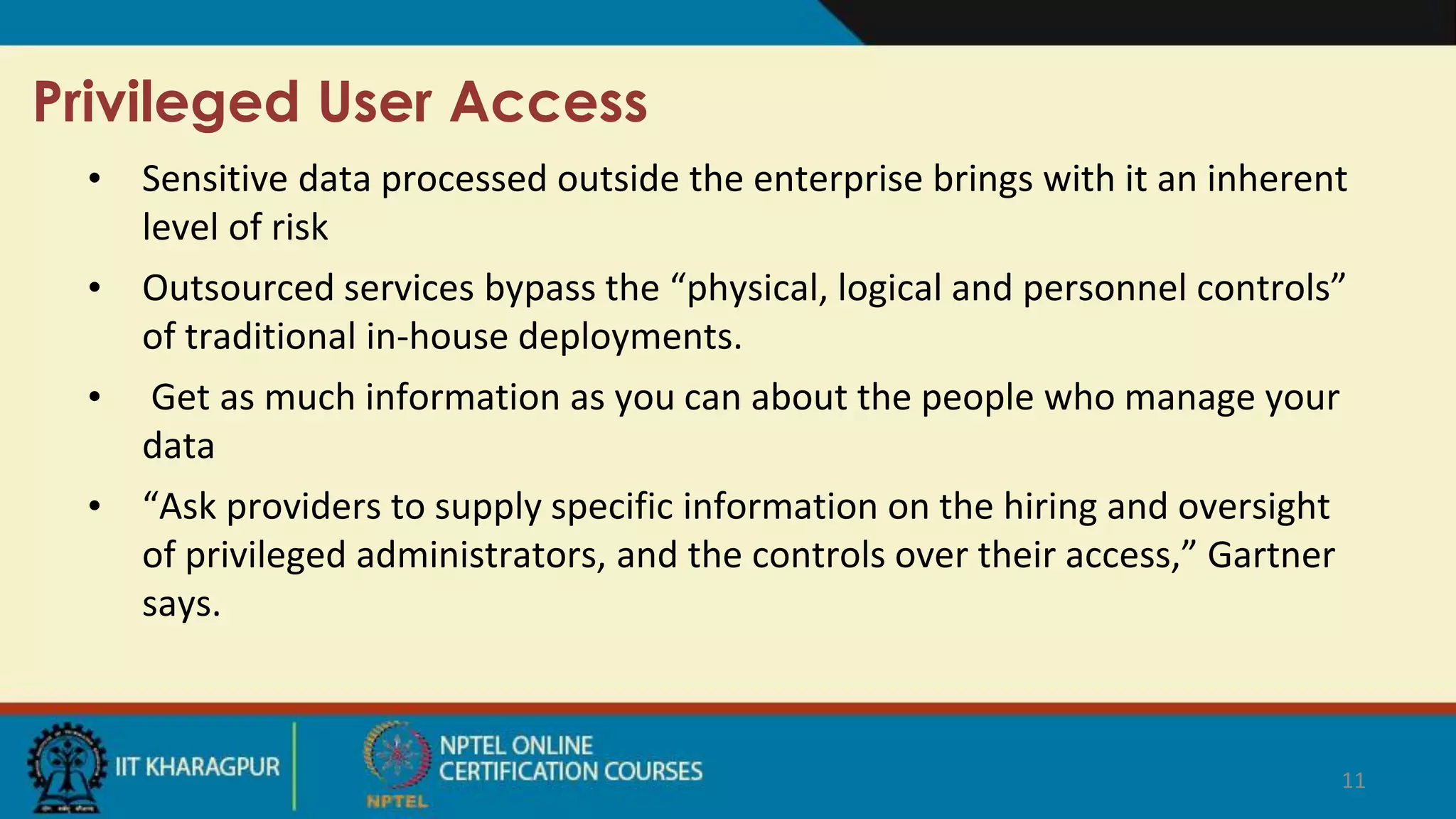 Privileged User Access
• Sensitive data processed outside the enterprise brings with it an inherent
level of risk
• Outsourced services bypass the “physical, logical and personnel controls”
of traditional in-house deployments.
• Get as much information as you can about the people who manage your
data
• “Ask providers to supply specific information on the hiring and oversight
of privileged administrators, and the controls over their access,” Gartner
says.
11
 