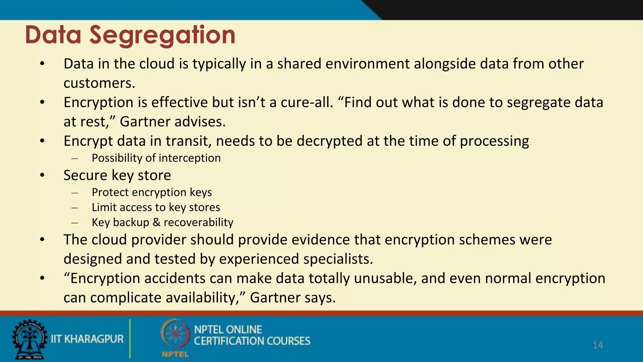 Data Segregation
• Data in the cloud is typically in a shared environment alongside data from other
customers.
• Encryption is effective but isn’t a cure-all. “Find out what is done to segregate data
at rest,” Gartner advises.
• Encrypt data in transit, needs to be decrypted at the time of processing
– Possibility of interception
• Secure key store
– Protect encryption keys
– Limit access to key stores
– Key backup & recoverability
• The cloud provider should provide evidence that encryption schemes were
designed and tested by experienced specialists.
• “Encryption accidents can make data totally unusable, and even normal encryption
can complicate availability,” Gartner says.
14
 