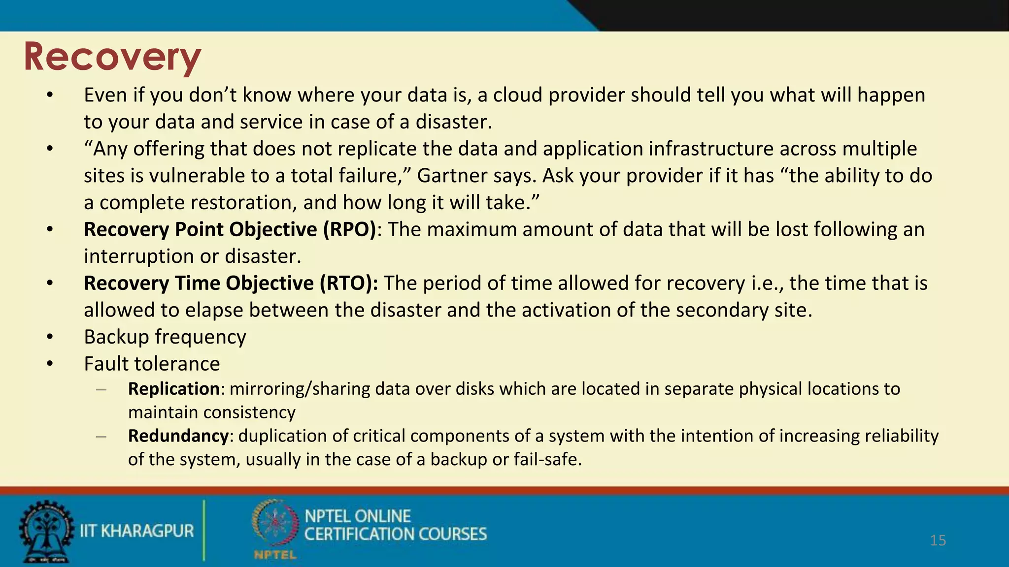 Recovery
• Even if you don’t know where your data is, a cloud provider should tell you what will happen
to your data and service in case of a disaster.
• “Any offering that does not replicate the data and application infrastructure across multiple
sites is vulnerable to a total failure,” Gartner says. Ask your provider if it has “the ability to do
a complete restoration, and how long it will take.”
• Recovery Point Objective (RPO): The maximum amount of data that will be lost following an
interruption or disaster.
• Recovery Time Objective (RTO): The period of time allowed for recovery i.e., the time that is
allowed to elapse between the disaster and the activation of the secondary site.
• Backup frequency
• Fault tolerance
– Replication: mirroring/sharing data over disks which are located in separate physical locations to
maintain consistency
– Redundancy: duplication of critical components of a system with the intention of increasing reliability
of the system, usually in the case of a backup or fail-safe.
15
 