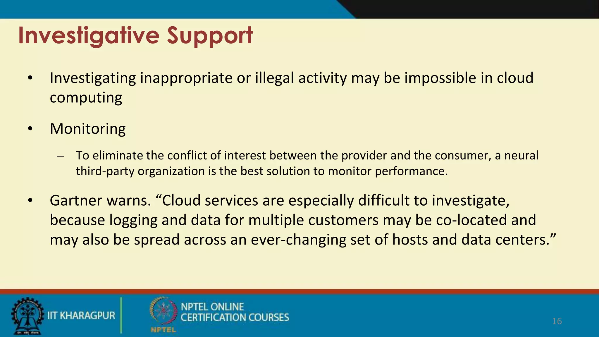 Investigative Support
• Investigating inappropriate or illegal activity may be impossible in cloud
computing
• Monitoring
– To eliminate the conflict of interest between the provider and the consumer, a neural
third-party organization is the best solution to monitor performance.
• Gartner warns. “Cloud services are especially difficult to investigate,
because logging and data for multiple customers may be co-located and
may also be spread across an ever-changing set of hosts and data centers.”
16
 