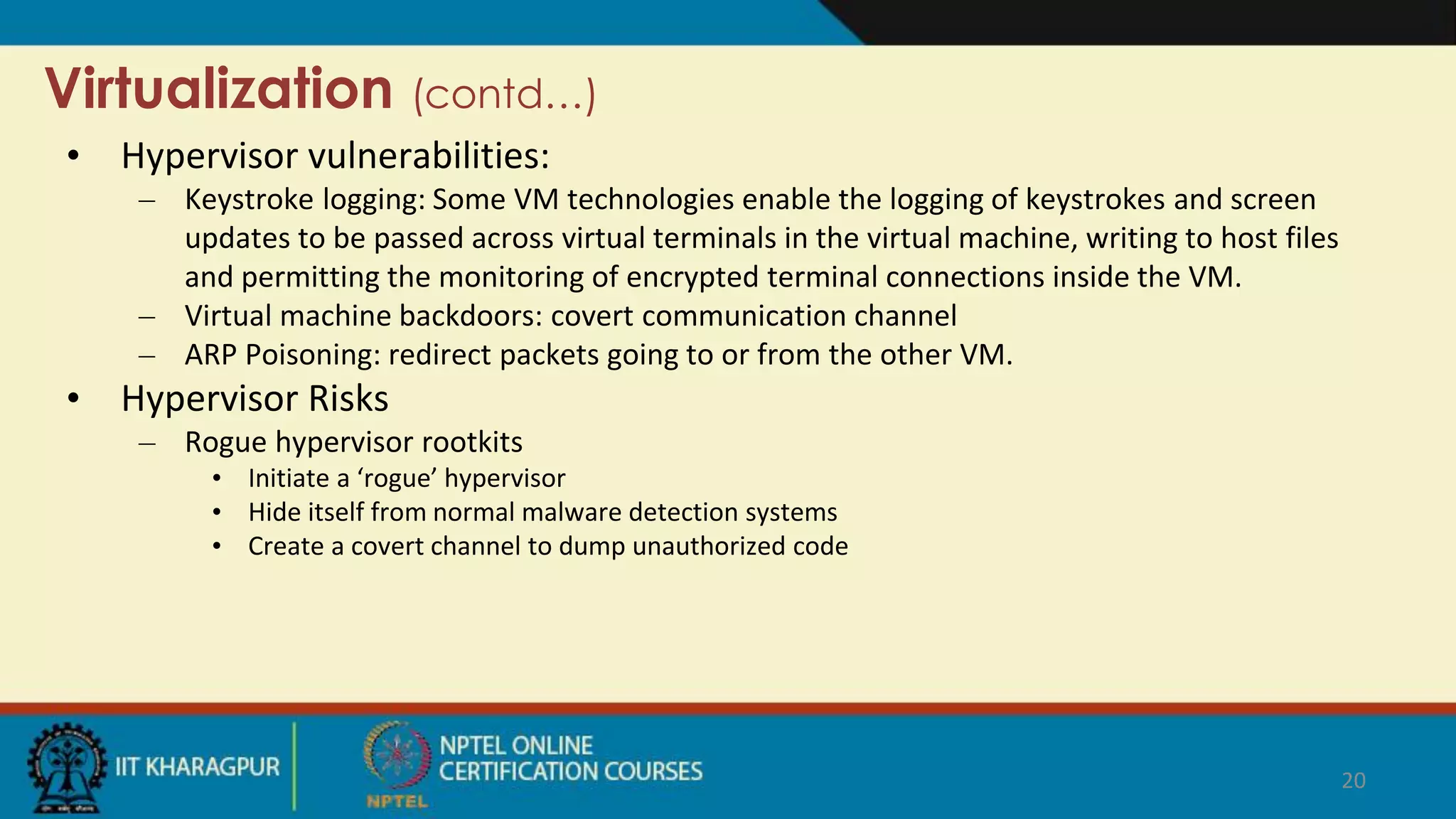 Virtualization (contd…)
• Hypervisor vulnerabilities:
– Keystroke logging: Some VM technologies enable the logging of keystrokes and screen
updates to be passed across virtual terminals in the virtual machine, writing to host files
and permitting the monitoring of encrypted terminal connections inside the VM.
– Virtual machine backdoors: covert communication channel
– ARP Poisoning: redirect packets going to or from the other VM.
• Hypervisor Risks
– Rogue hypervisor rootkits
• Initiate a ‘rogue’ hypervisor
• Hide itself from normal malware detection systems
• Create a covert channel to dump unauthorized code
20
 