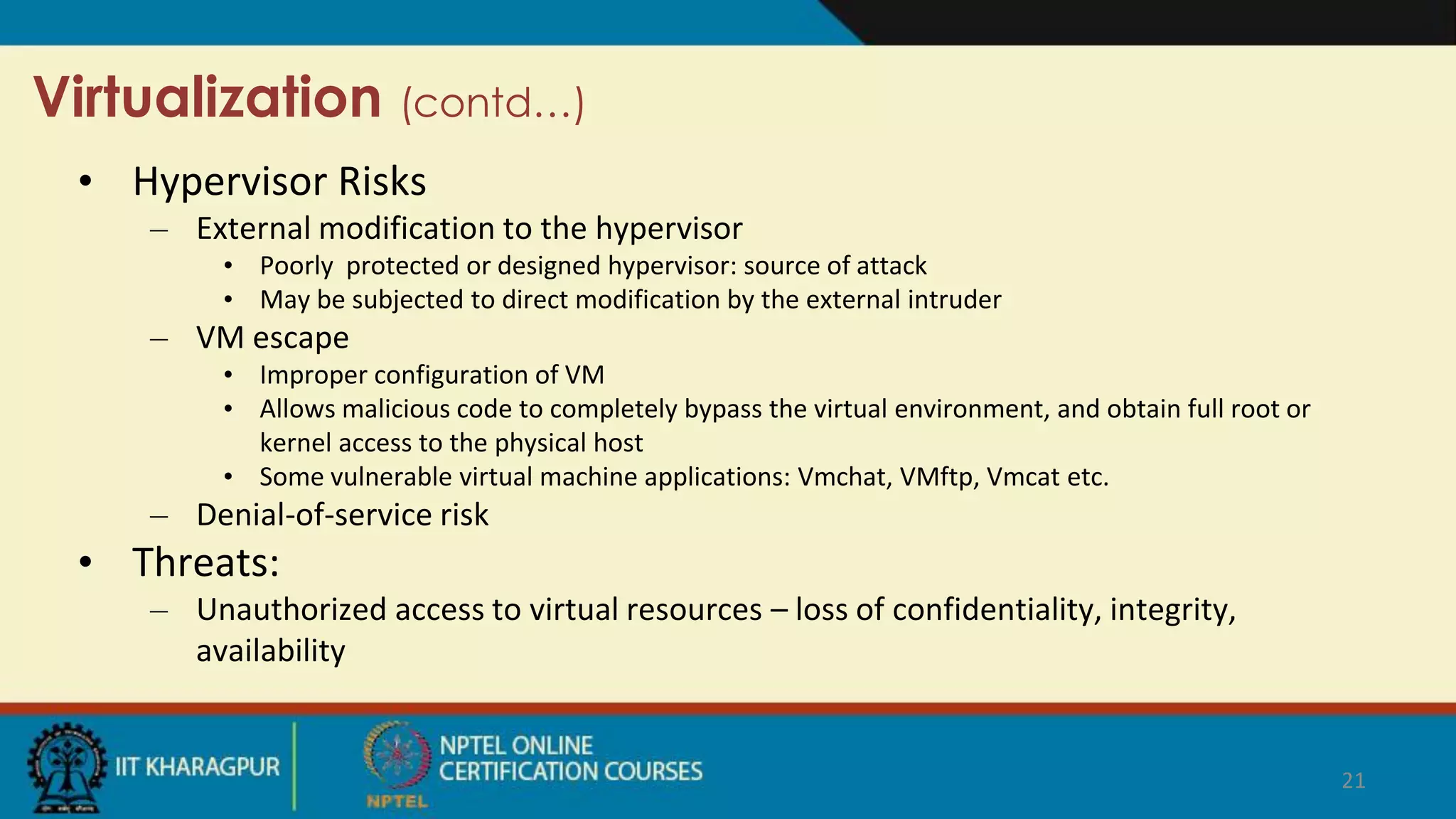 Virtualization (contd…)
• Hypervisor Risks
– External modification to the hypervisor
• Poorly protected or designed hypervisor: source of attack
• May be subjected to direct modification by the external intruder
– VM escape
• Improper configuration of VM
• Allows malicious code to completely bypass the virtual environment, and obtain full root or
kernel access to the physical host
• Some vulnerable virtual machine applications: Vmchat, VMftp, Vmcat etc.
– Denial-of-service risk
• Threats:
– Unauthorized access to virtual resources – loss of confidentiality, integrity,
availability
21
 