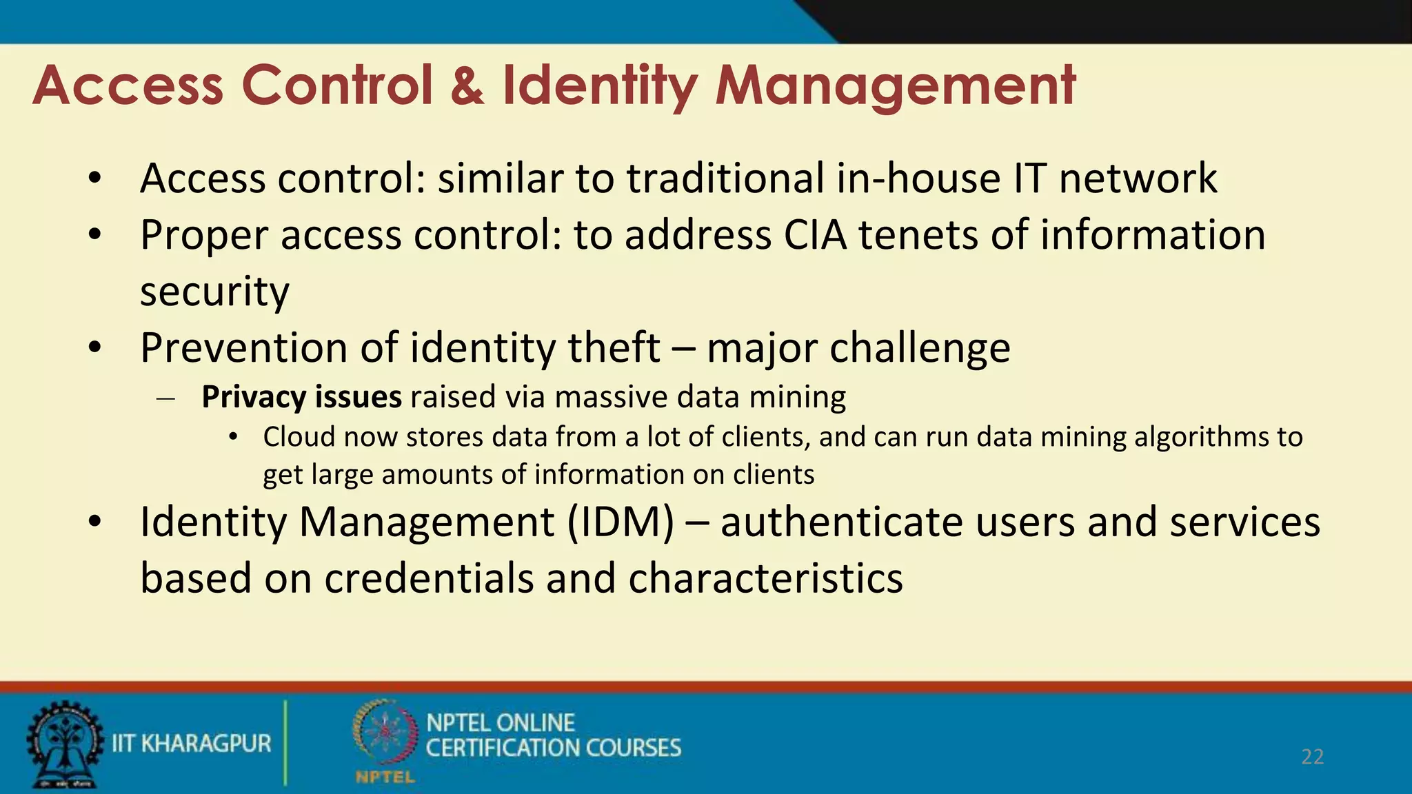 Access Control & Identity Management
• Access control: similar to traditional in-house IT network
• Proper access control: to address CIA tenets of information
security
• Prevention of identity theft – major challenge
– Privacy issues raised via massive data mining
• Cloud now stores data from a lot of clients, and can run data mining algorithms to
get large amounts of information on clients
• Identity Management (IDM) – authenticate users and services
based on credentials and characteristics
22
 