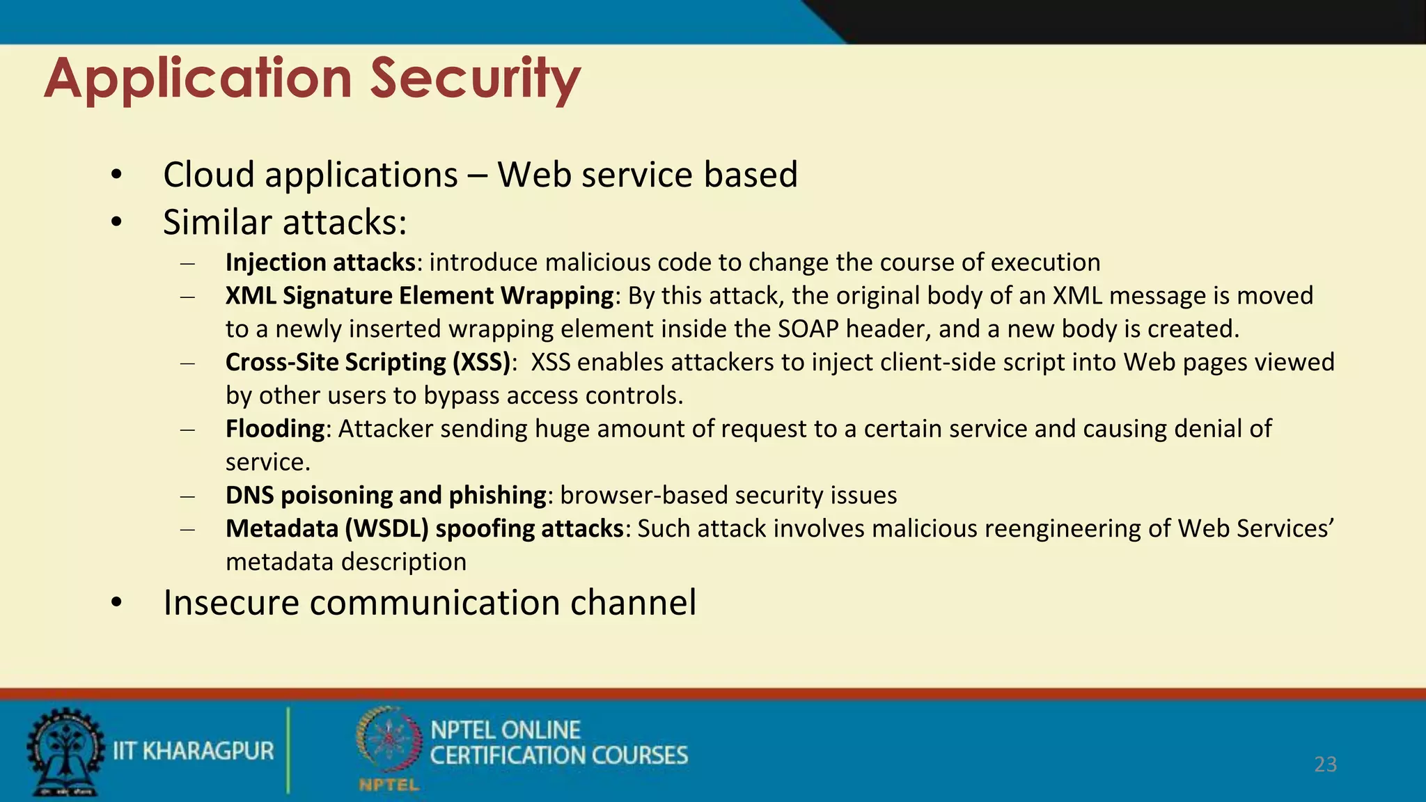 Application Security
• Cloud applications – Web service based
• Similar attacks:
– Injection attacks: introduce malicious code to change the course of execution
– XML Signature Element Wrapping: By this attack, the original body of an XML message is moved
to a newly inserted wrapping element inside the SOAP header, and a new body is created.
– Cross-Site Scripting (XSS): XSS enables attackers to inject client-side script into Web pages viewed
by other users to bypass access controls.
– Flooding: Attacker sending huge amount of request to a certain service and causing denial of
service.
– DNS poisoning and phishing: browser-based security issues
– Metadata (WSDL) spoofing attacks: Such attack involves malicious reengineering of Web Services’
metadata description
• Insecure communication channel
23
 