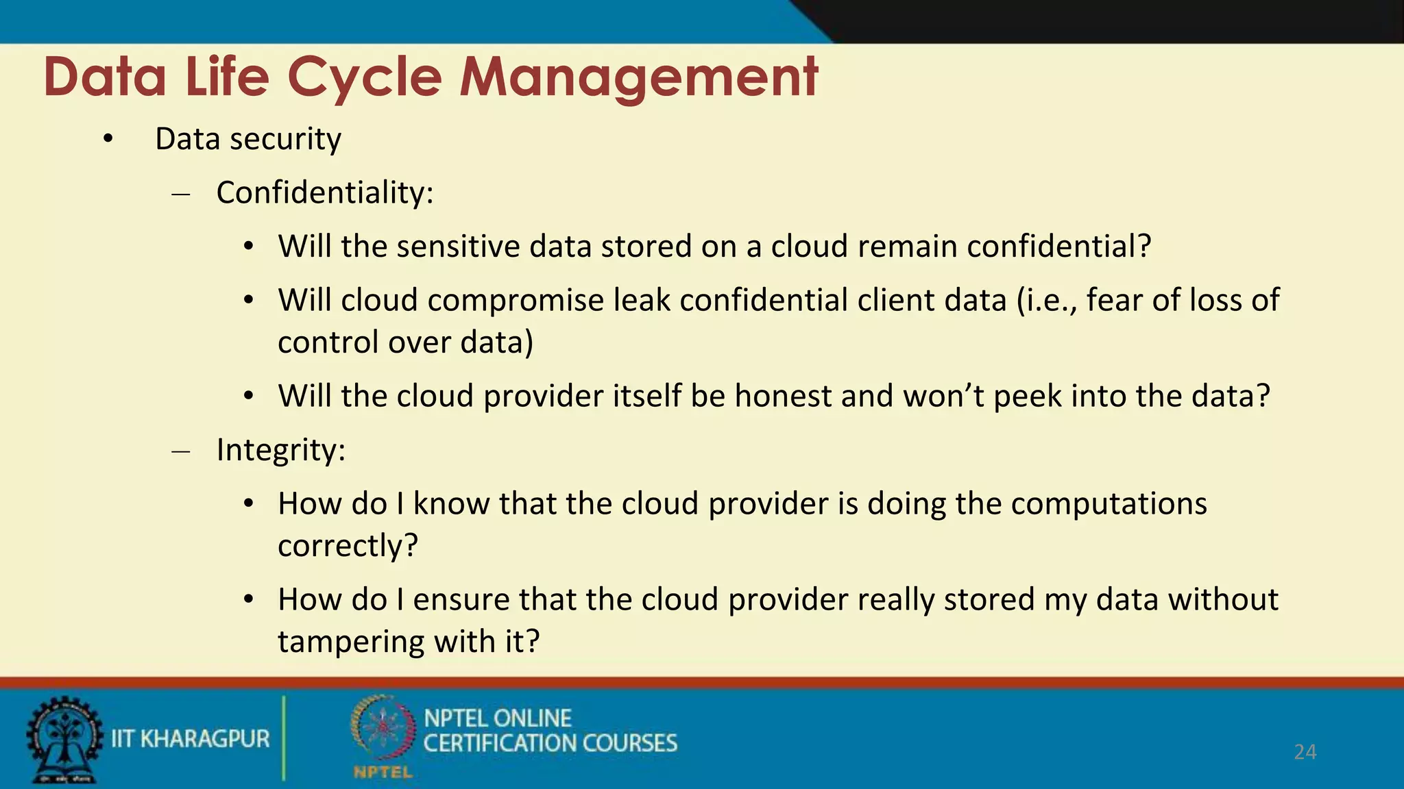 Data Life Cycle Management
• Data security
– Confidentiality:
• Will the sensitive data stored on a cloud remain confidential?
• Will cloud compromise leak confidential client data (i.e., fear of loss of
control over data)
• Will the cloud provider itself be honest and won’t peek into the data?
– Integrity:
• How do I know that the cloud provider is doing the computations
correctly?
• How do I ensure that the cloud provider really stored my data without
tampering with it?
24
 