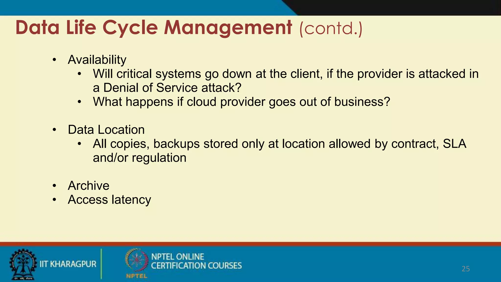 Data Life Cycle Management (contd.)
• Availability
• Will critical systems go down at the client, if the provider is attacked in
a Denial of Service attack?
• What happens if cloud provider goes out of business?
• Data Location
• All copies, backups stored only at location allowed by contract, SLA
and/or regulation
• Archive
• Access latency
25
 