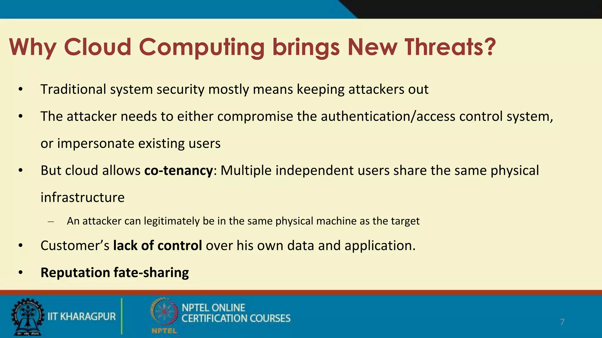 Why Cloud Computing brings New Threats?
• Traditional system security mostly means keeping attackers out
• The attacker needs to either compromise the authentication/access control system,
or impersonate existing users
• But cloud allows co-tenancy: Multiple independent users share the same physical
infrastructure
– An attacker can legitimately be in the same physical machine as the target
• Customer’s lack of control over his own data and application.
• Reputation fate-sharing
7
 